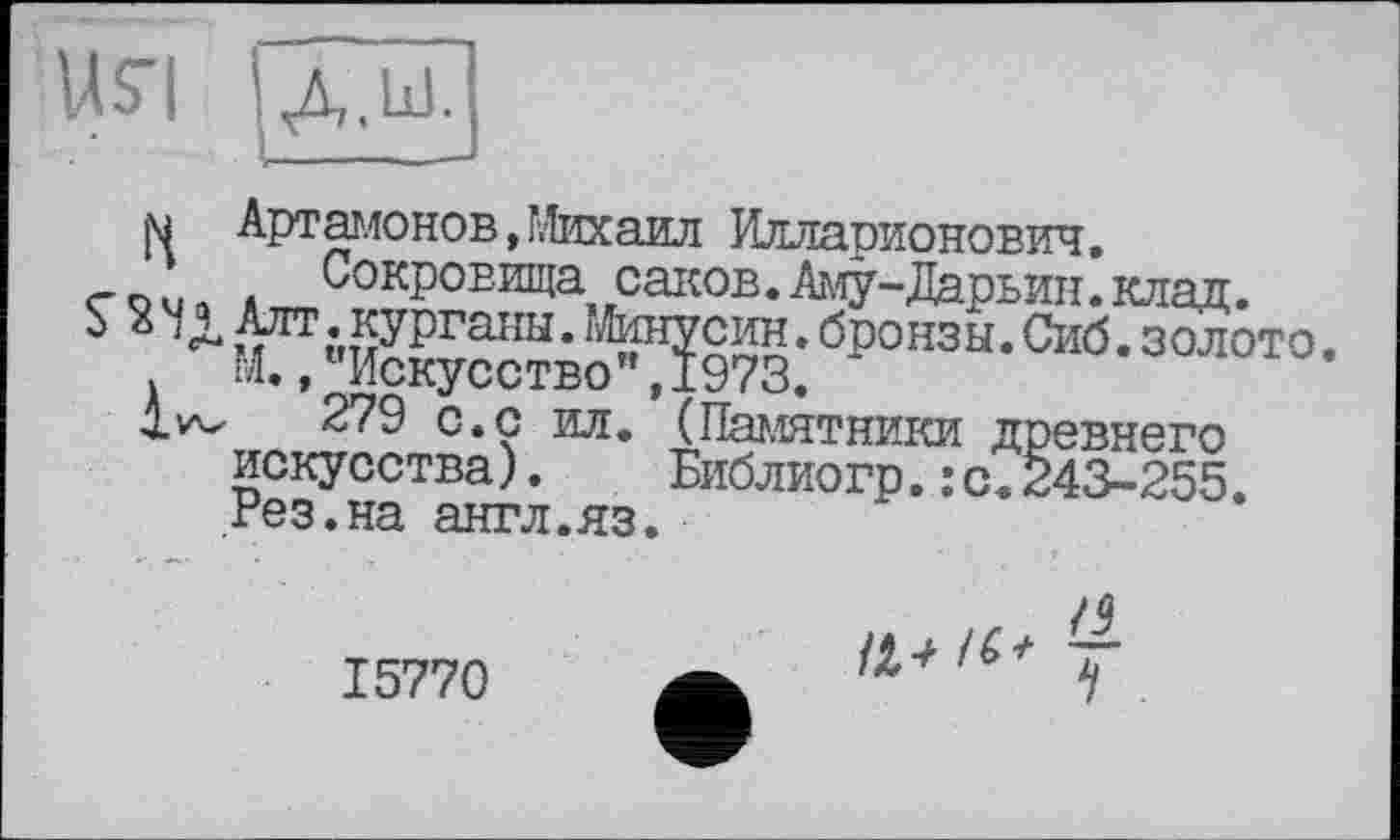 ﻿USTI ІД.Ш.
N Артамонов,Михаил Илларионович.
с о u n * Сокровища саков. Аму-Дарьин. клад.
3 Алт .курганы. гЛинусин. бронзы. Сиб. золото. М.,"Искусство",1973.
279 с.с ил. (Памятники древнего искусства). Библиогр.:с.243-255. Рез.на англ.яз.
15770
у